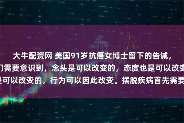 大牛配资网 美国91岁抗癌女博士留下的告诫，引人深思！她说：“我们需要意识到，念头是可以改变的，态度也是可以改变的，行为可以因此改变。摆脱疾病首先需要摆脱负面情绪！”