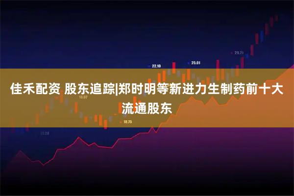 佳禾配资 股东追踪|郑时明等新进力生制药前十大流通股东