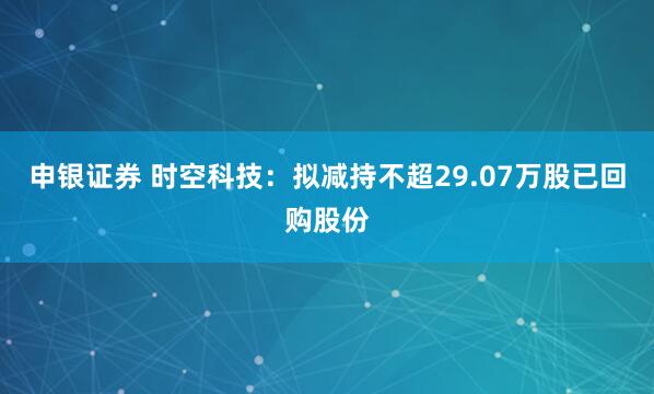 申银证券 时空科技：拟减持不超29.07万股已回购股份