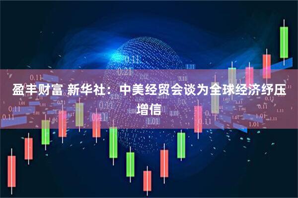 盈丰财富 新华社：中美经贸会谈为全球经济纾压增信