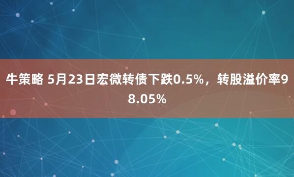 牛策略 5月23日宏微转债下跌0.5%，转股溢价率98.05%