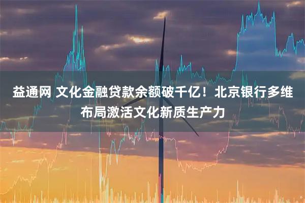 益通网 文化金融贷款余额破千亿!北京银行多维布局激活文化新质生产力