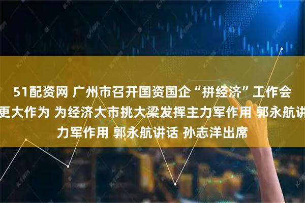 51配资网 广州市召开国资国企“拼经济”工作会议 以更强担当更大作为 为经济大市挑大梁发挥主力军作用 郭永航讲话 孙志洋出席