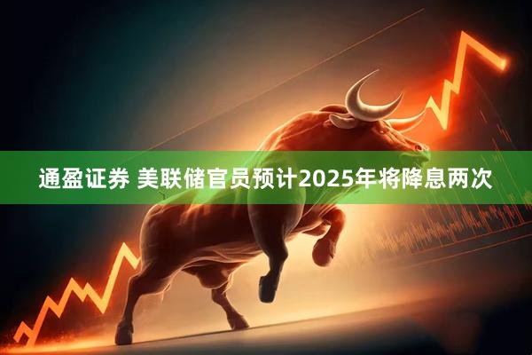 通盈证券 美联储官员预计2025年将降息两次
