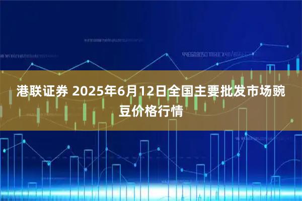 港联证券 2025年6月12日全国主要批发市场豌豆价格行情