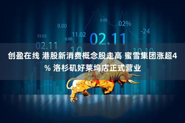 创盈在线 港股新消费概念股走高 蜜雪集团涨超4% 洛杉矶好莱坞店正式营业