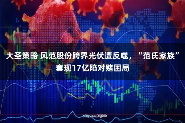 大圣策略 风范股份跨界光伏遭反噬,“范氏家族”套现17亿陷对赌困局