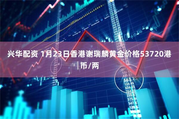 兴华配资 1月23日香港谢瑞麟黄金价格53720港币/两