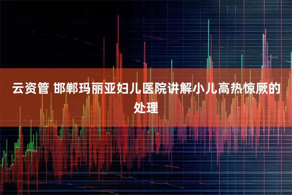 云资管 邯郸玛丽亚妇儿医院讲解小儿高热惊厥的处理