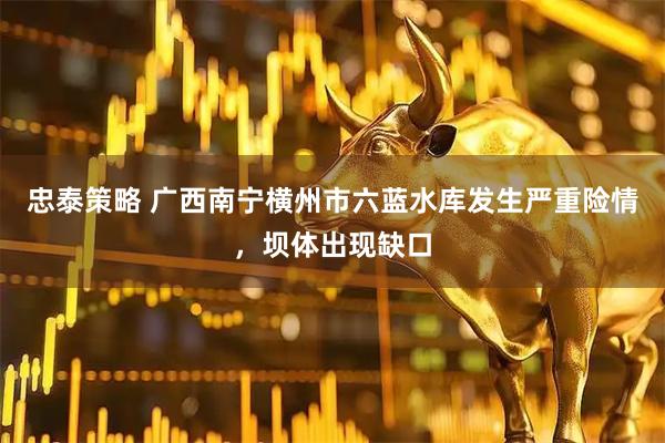 忠泰策略 广西南宁横州市六蓝水库发生严重险情,坝体出现缺口