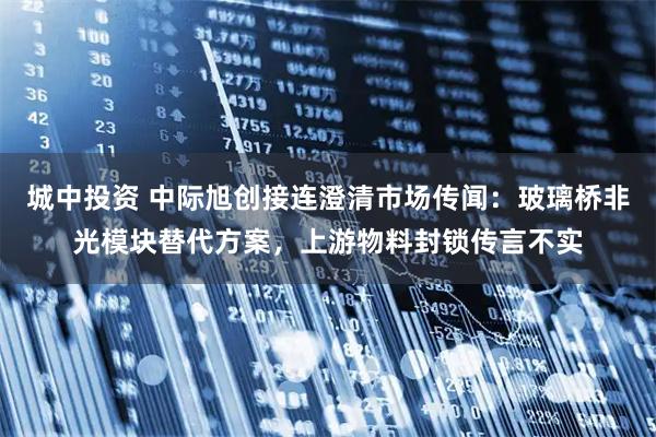 城中投资 中际旭创接连澄清市场传闻:玻璃桥非光模块替代方案,上游物料封锁传言不实