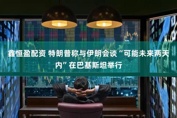 鑫恒盈配资 特朗普称与伊朗会谈“可能未来两天内”在巴基斯坦举行